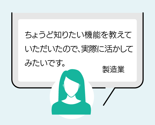 ちょうど知りたい機能を教えていただいたので、実際に活かしてみたいです。(製造業)